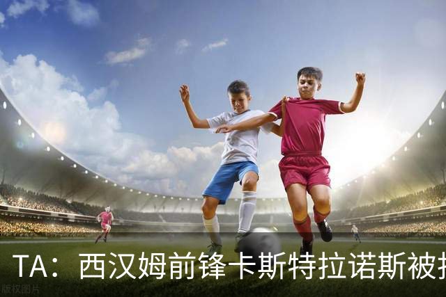 TA：西汉姆前锋卡斯特拉诺斯被指控向对方门将吐口水
